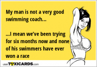 My man is not a very good swimming coach… ...I mean we’ve been trying for six months now and none of his swimmers have ever won a race