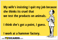 My wife's insisting I quit my job because she thinks its cruel that we test the products on animals. I think she's got a point, I guess. I work at a hammer factory.