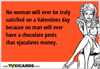 No woman will ever be truly satisfied on a Valentines day because no man will ever have a chocolate penis that ejaculates money.