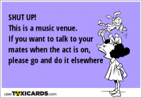 SHUT UP! This is a music venue. If you want to talk to your mates when the act is on, please go and do it elsewhere
