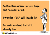 So Kim Kardashian's arse is huge and has a lot of oil. I wonder if USA will invade it? Oh wait, my bad, half of it already has...