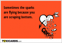 Sometimes the sparks are flying because you are scraping bottom.