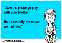 "Sweetie, please go play with your brother. That's basically the reason we had him."
