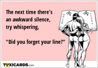 The next time there's an awkward silence, try whispering, "Did you forget your line?"