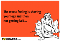 The worst feeling is shaving your legs and then not getting laid...