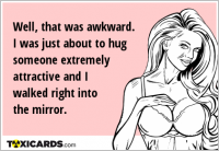 Well, that was awkward. I was just about to hug someone extremely attractive and I walked right into the mirror.