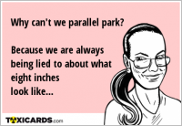 Why can't we parallel park? Because we are always being lied to about what eight inches look like...