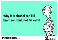 Why is it alcohol can kill brain cells but, not fat cells?