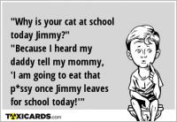 "Why is your cat at school today Jimmy?" "Because I heard my daddy tell my mommy, 'I am going to eat that p*ssy once Jimmy leaves for school today!'"