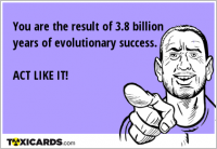 You are the result of 3.8 billion years of evolutionary success. ACT LIKE IT!