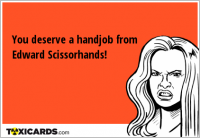 You deserve a handjob from Edward Scissorhands!