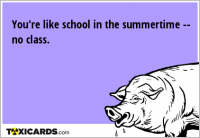 You're like school in the summertime -- no class.