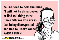 You're need to post the same "I will not be disrespected or lied to" thing three times tells me you are in fact being disrespected and lied to. That's called KARMA BITCH!