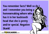 You remember facts? Well so do I and I remember you being a homewreaking whore who has it in her bucktooth head that she is pretty and/or special. Negative Skank!