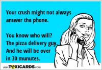 Your crush might not always answer the phone. You know who will? The pizza delivery guy. And he will be over in 30 munutes.