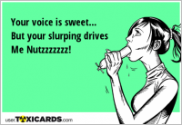 Your voice is sweet... But your slurping drives Me Nutzzzzzzz!