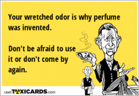 Your wretched odor is why perfume was invented. Don't be afraid to use it or don't come by again.