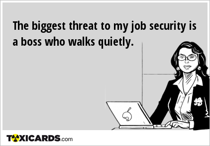 The biggest threat to my job security is a boss who walks quietly.