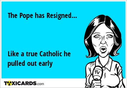 The Pope has Resigned... Like a true Catholic he pulled out early