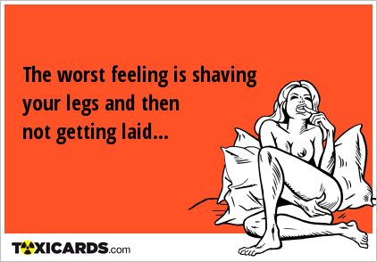 The worst feeling is shaving your legs and then not getting laid...