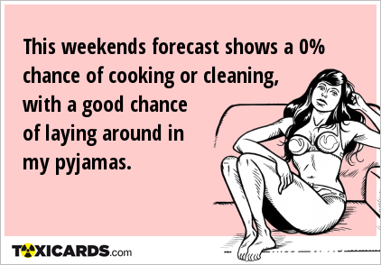 This weekends forecast shows a 0% chance of cooking or cleaning, with a good chance of laying around in my pyjamas.