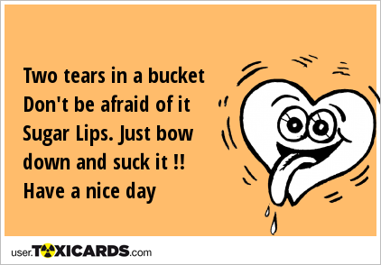 Two tears in a bucket Don't be afraid of it Sugar Lips. Just bow down and suck it !! Have a nice day