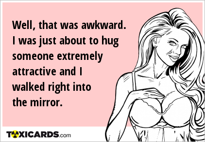 Well, that was awkward. I was just about to hug someone extremely attractive and I walked right into the mirror.