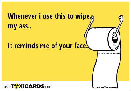 Whenever i use this to wipe my ass.. It reminds me of your face.