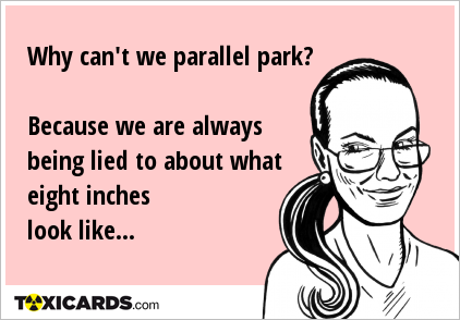 Why can't we parallel park? Because we are always being lied to about what eight inches look like...