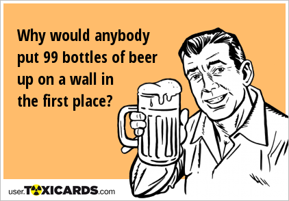 Why would anybody put 99 bottles of beer up on a wall in the first place?