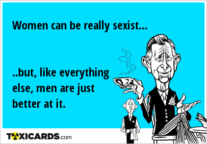 Women can be really sexist... ..but, like everything else, men are just better at it.