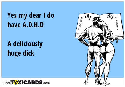 Yes my dear I do have A.D.H.D A deliciously huge dick