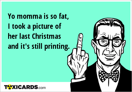 Yo momma is so fat, I took a picture of her last Christmas and it's still printing.