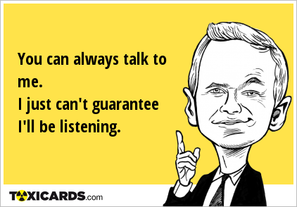 You can always talk to me. I just can't guarantee I'll be listening.