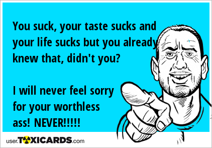 You suck, your taste sucks and your life sucks but you already knew that, didn't you? I will never feel sorry for your worthless ass! NEVER!!!!!
