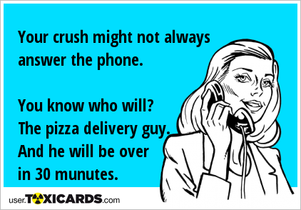 Your crush might not always answer the phone. You know who will? The pizza delivery guy. And he will be over in 30 munutes.